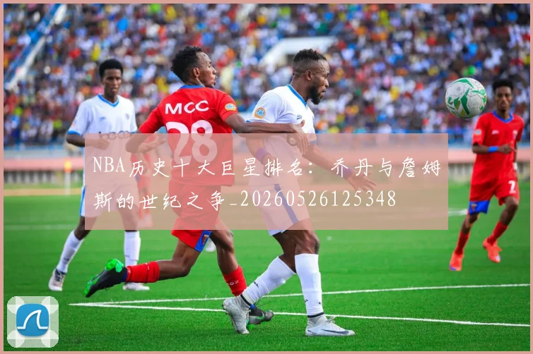 NBA历史十大巨星排名：乔丹与詹姆斯的世纪之争_20260526125348