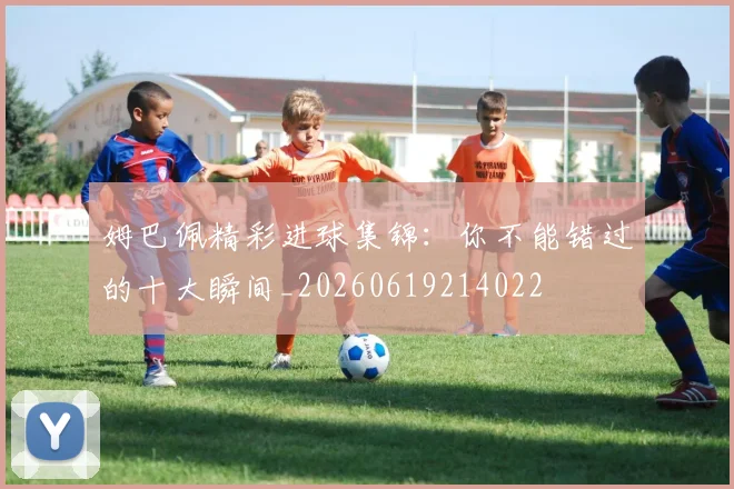 姆巴佩精彩进球集锦：你不能错过的十大瞬间_20260619214022