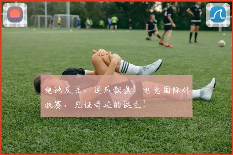 绝地反击，逆风翻盘！电竞国际对抗赛，见证奇迹的诞生！