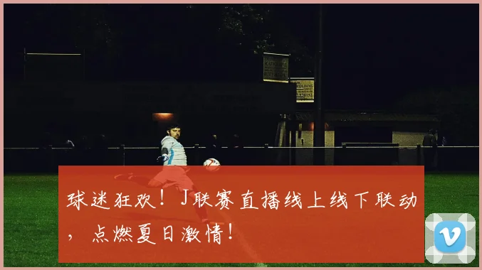 球迷狂欢！J联赛直播线上线下联动，点燃夏日激情！