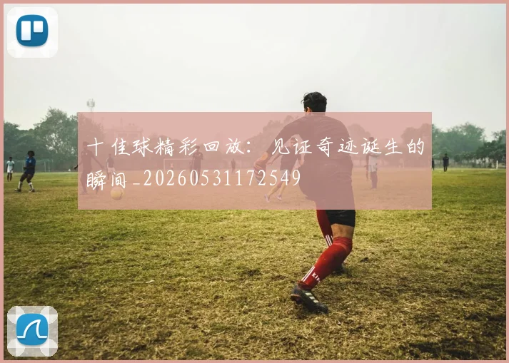 十佳球精彩回放：见证奇迹诞生的瞬间_20260531172549
