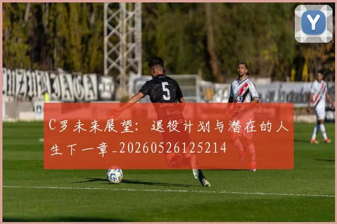C罗未来展望：退役计划与潜在的人生下一章_20260526125214