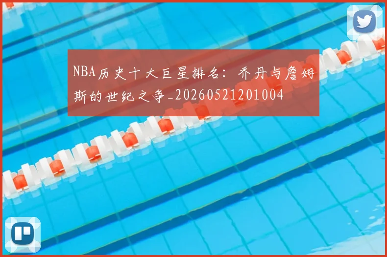 NBA历史十大巨星排名：乔丹与詹姆斯的世纪之争_20260521201004