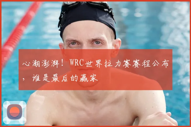 心潮澎湃！WRC世界拉力赛赛程公布，谁是最后的赢家