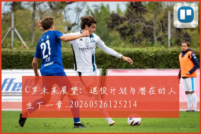 C罗未来展望：退役计划与潜在的人生下一章_20260526125214