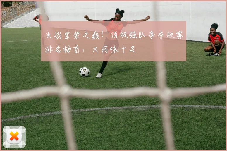 决战紫禁之巅！顶级强队争夺联赛排名榜首，火药味十足
