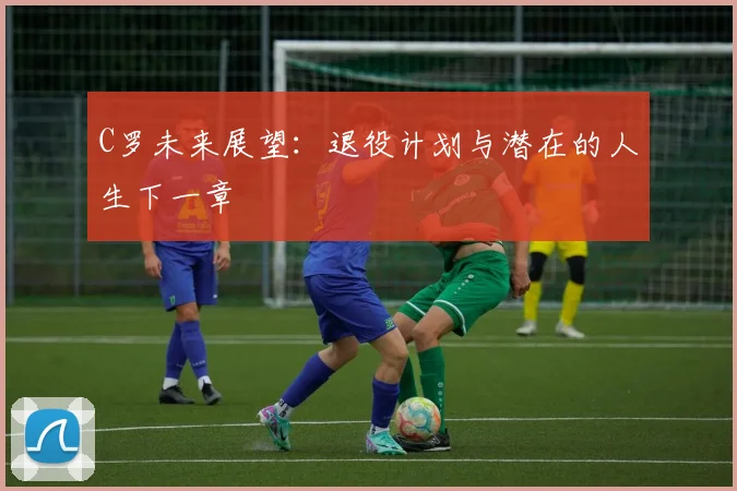 C罗未来展望：退役计划与潜在的人生下一章