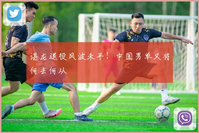 谌龙退役风波未平！中国男单又将何去何从