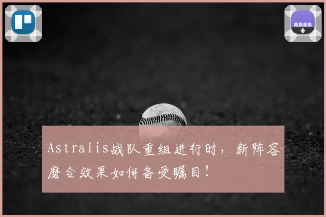 Astralis战队重组进行时，新阵容磨合效果如何备受瞩目！