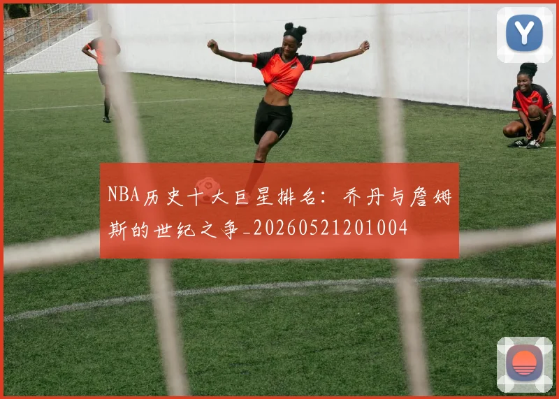 NBA历史十大巨星排名：乔丹与詹姆斯的世纪之争_20260521201004