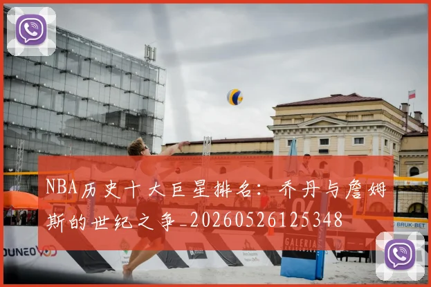 NBA历史十大巨星排名：乔丹与詹姆斯的世纪之争_20260526125348