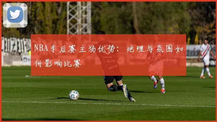NBA季后赛主场优势：地理与氛围如何影响比赛